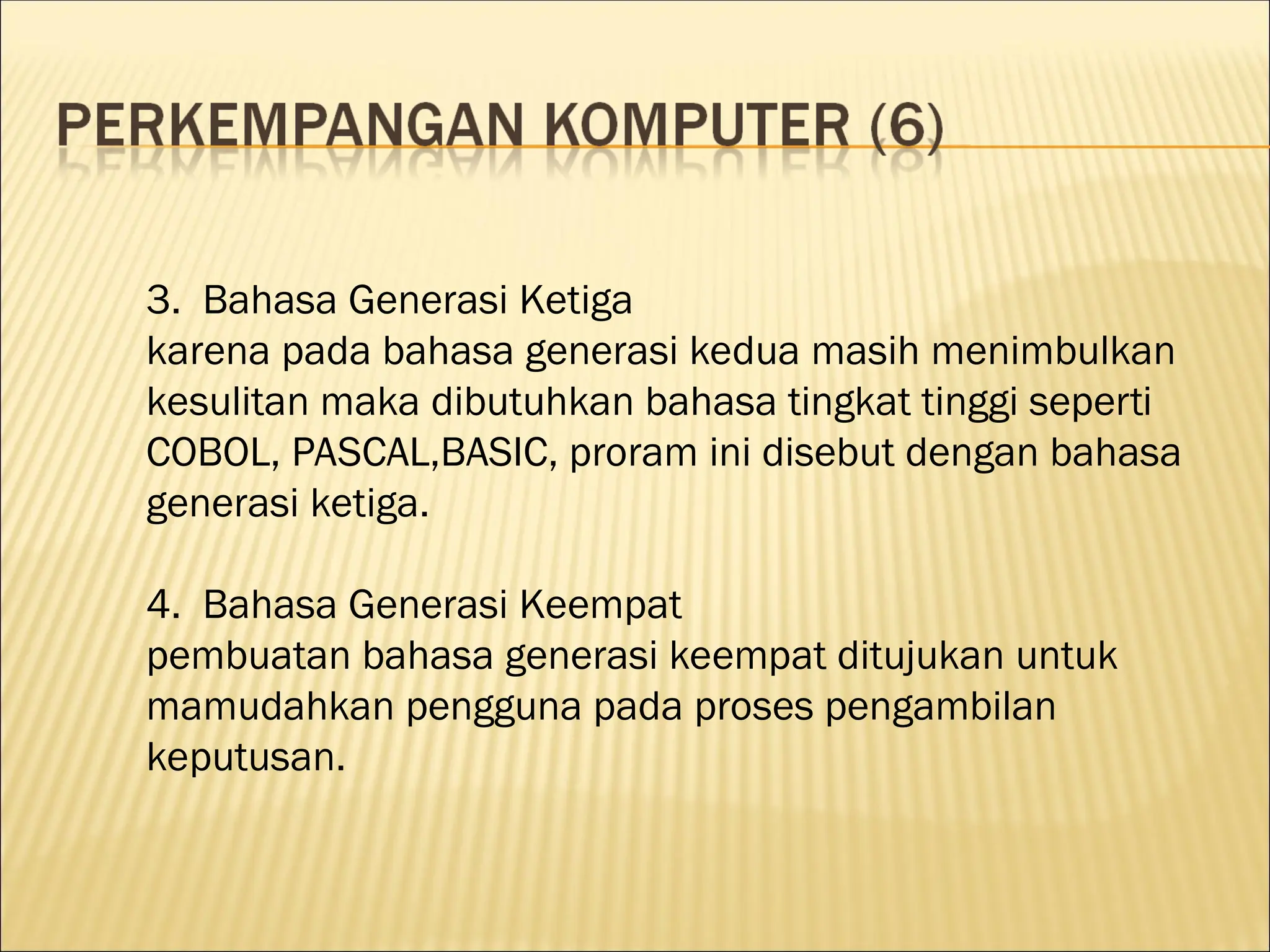 3. Bahasa Generasi Ketiga
karena pada bahasa generasi kedua masih menimbulkan
kesulitan maka dibutuhkan bahasa tingkat tinggi seperti
COBOL, PASCAL,BASIC, proram ini disebut dengan bahasa
generasi ketiga.
4. Bahasa Generasi Keempat
pembuatan bahasa generasi keempat ditujukan untuk
mamudahkan pengguna pada proses pengambilan
keputusan.
 