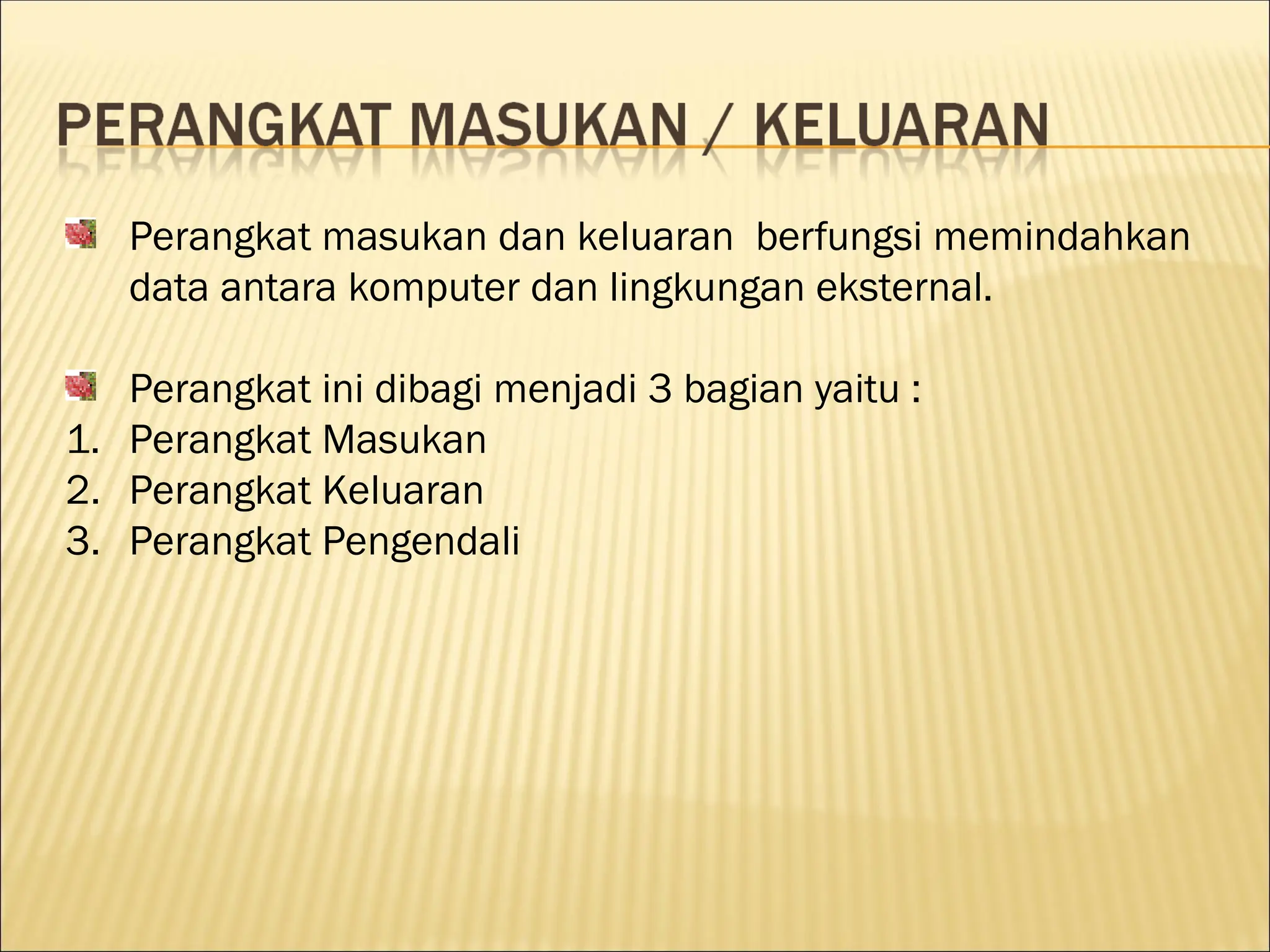 Perangkat masukan dan keluaran berfungsi memindahkan
data antara komputer dan lingkungan eksternal.
Perangkat ini dibagi menjadi 3 bagian yaitu :
1. Perangkat Masukan
2. Perangkat Keluaran
3. Perangkat Pengendali
 