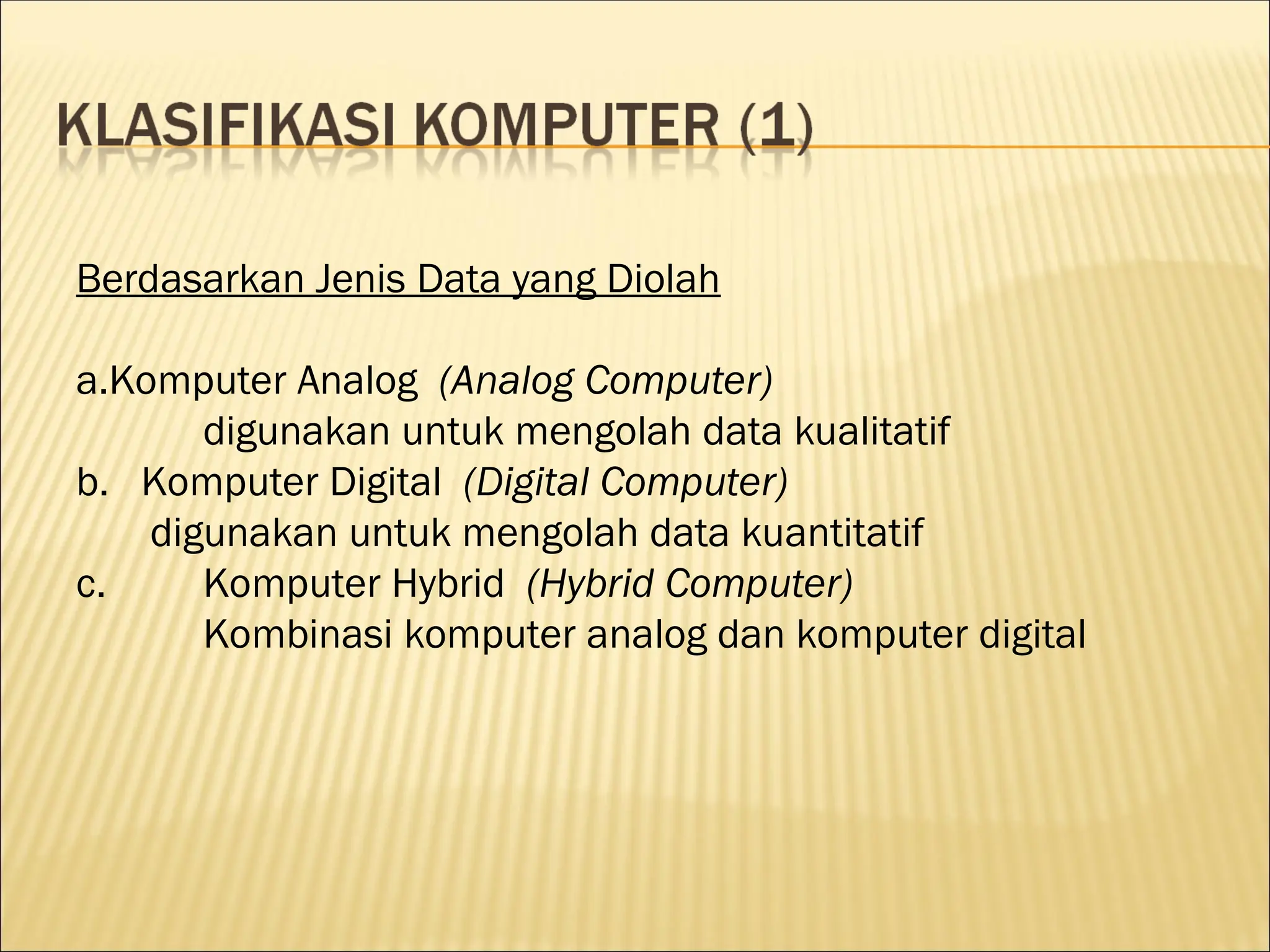 Berdasarkan Jenis Data yang Diolah
a.Komputer Analog (Analog Computer)
digunakan untuk mengolah data kualitatif
b. Komputer Digital (Digital Computer)
digunakan untuk mengolah data kuantitatif
c. Komputer Hybrid (Hybrid Computer)
Kombinasi komputer analog dan komputer digital
 