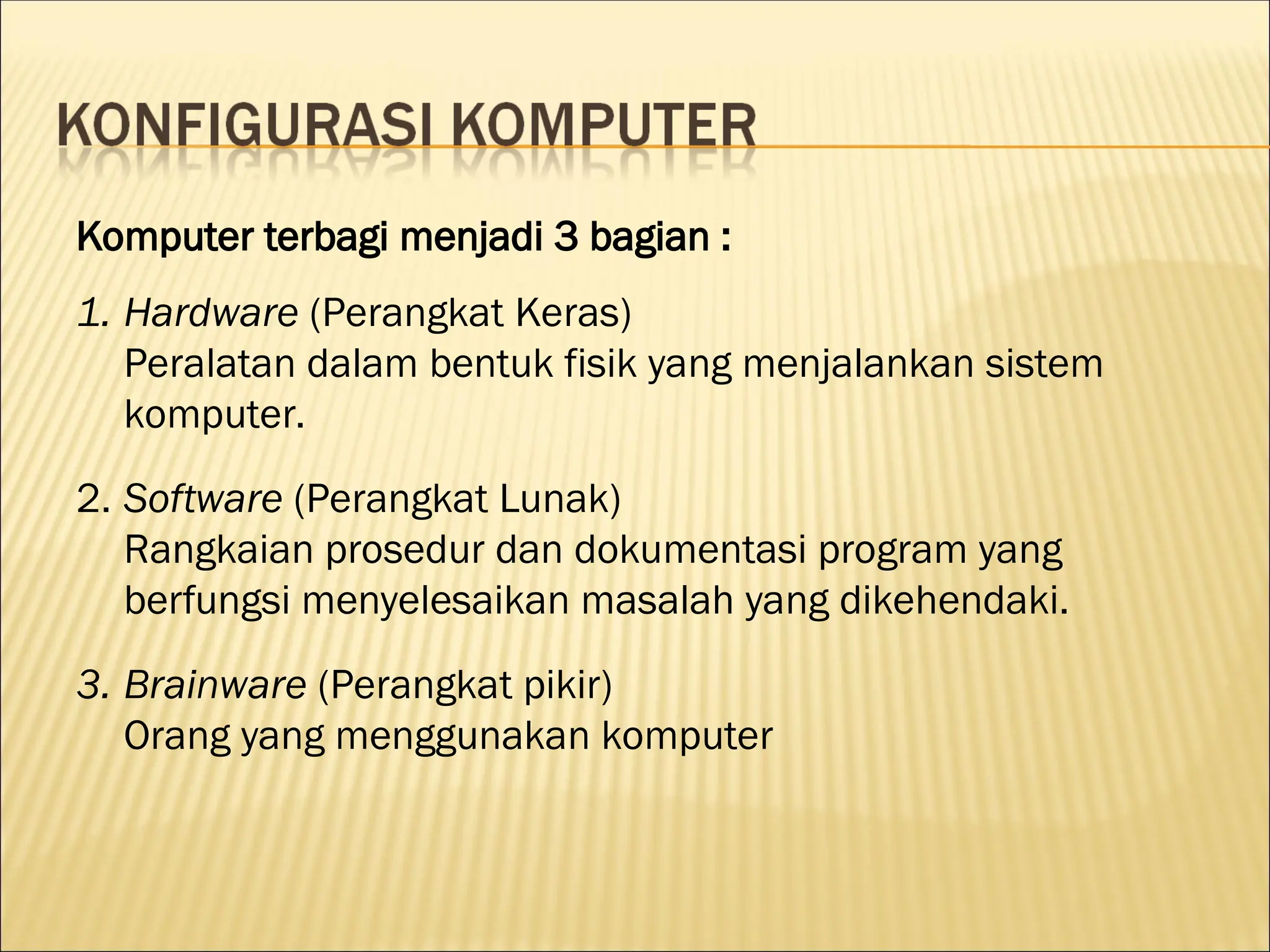 Komputer terbagi menjadi 3 bagian :
1. Hardware (Perangkat Keras)
Peralatan dalam bentuk fisik yang menjalankan sistem
komputer.
2. Software (Perangkat Lunak)
Rangkaian prosedur dan dokumentasi program yang
berfungsi menyelesaikan masalah yang dikehendaki.
3. Brainware (Perangkat pikir)
Orang yang menggunakan komputer
 