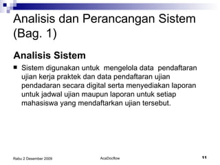 Sistem digunakan untuk  mengelola data  pendaftaran ujian kerja praktek dan data pendaftaran ujian pendadaran secara digital serta menyediakan laporan untuk jadwal ujian maupun laporan untuk setiap mahasiswa yang mendaftarkan ujian tersebut. Analisis dan Perancangan Sistem (Bag. 1) Analisis Sistem 