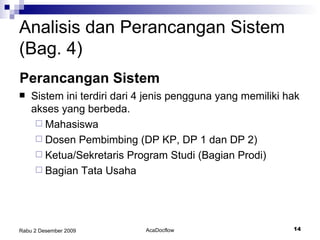 Sistem ini terdiri dari 4 jenis pengguna yang memiliki hak akses yang berbeda. Mahasiswa Dosen Pembimbing (DP KP, DP 1 dan DP 2) Ketua/Sekretaris Program Studi (Bagian Prodi) Bagian Tata Usaha Analisis dan Perancangan Sistem (Bag. 4) Perancangan Sistem 