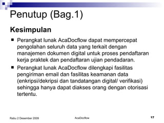 Penutup (Bag.1) Kesimpulan Perangkat lunak AcaDocflow dapat mempercepat pengolahan seluruh data yang terkait dengan manajemen dokumen digital untuk proses pendaftaran kerja praktek dan pendaftaran ujian pendadaran. Perangkat lunak AcaDocflow dilengkapi fasilitas pengiriman email dan fasilitas keamanan data (enkripsi/dekripsi dan tandatangan digital/ verifikasi) sehingga hanya dapat diakses orang dengan otorisasi tertentu.  