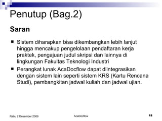Penutup (Bag.2) Saran Sistem diharapkan bisa dikembangkan lebih lanjut hingga mencakup pengelolaan pendaftaran kerja praktek, pengajuan judul skripsi dan lainnya di lingkungan Fakultas Teknologi Industri Perangkat lunak AcaDocflow dapat diintegrasikan dengan sistem lain seperti sistem KRS (Kartu Rencana Studi), pembangkitan jadwal kuliah dan jadwal ujian. 