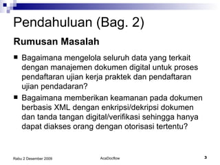 Pendahuluan (Bag. 2) Bagaimana  mengelola seluruh data yang terkait dengan manajemen dokumen digital untuk proses pendaftaran ujian kerja praktek dan pendaftaran ujian pendadaran? Bagaimana memberikan keamanan pada dokumen berbasis XML dengan enkripsi/dekripsi dokumen dan tanda tangan digital/verifikasi sehingga hanya dapat diakses orang dengan otorisasi tertentu? Rumusan  Masalah 