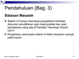 Pendahuluan (Bag.  3 ) Batasan Masalah Sistem ini hanya mencakup pengolahan  terhadap dokumen pendaftaran ujian kerja praktek dan ujian pendadaran yang ada di Fakultas Teknologi Industri UAJY. Pengiriman  email  pada sistem ini tidak menjamin sampai pada tujuan. 