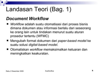 Landasan Teori (Bag. 1) Workflow  adalah suatu otomatisasi dari proses bisnis dimana dokumen atau informasi berlalu dari seseorang ke orang lain untuk tindakan menurut suatu aturan prosedur tertentu (WFMC) Mengubah format dokumen dari  paper-based model  ke suatu solusi  digital-based model . Otomatiskan  workflow  memaksimalkan keluaran dan meningkatkan keakuratan. Document Workflow 