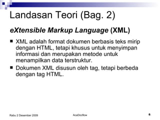 Landasan Teori (Bag. 2) XML adalah format dokumen berbasis teks mirip dengan HTML, tetapi khusus untuk menyimpan informasi dan merupakan metode untuk menampilkan data terstruktur. Dokumen XML disusun oleh tag, tetapi berbeda dengan tag HTML. eXtensible Markup Language  (XML) 