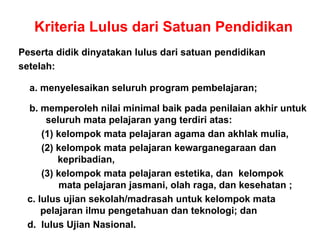 Kriteria Lulus dari Satuan Pendidikan
Peserta didik dinyatakan lulus dari satuan pendidikan
setelah:
a. menyelesaikan seluruh program pembelajaran;
b memperoleh nilai minimal baik pada penilaian akhir untukb. memperoleh nilai minimal baik pada penilaian akhir untuk
seluruh mata pelajaran yang terdiri atas:
(1) kelompok mata pelajaran agama dan akhlak mulia,( ) j g
(2) kelompok mata pelajaran kewarganegaraan dan
kepribadian,
(3) k l k t l j t tik d k l k(3) kelompok mata pelajaran estetika, dan kelompok
mata pelajaran jasmani, olah raga, dan kesehatan ;
c. lulus ujian sekolah/madrasah untuk kelompok matac. lulus ujian sekolah/madrasah untuk kelompok mata
pelajaran ilmu pengetahuan dan teknologi; dan
d. lulus Ujian Nasional.
 