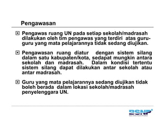 PengawasanPengawasan
Pengawas ruang UN pada setiap sekolah/madrasah
dilakukan oleh tim pengawas yang terdiri atas guru-dilakukan oleh tim pengawas yang terdiri atas guru
guru yang mata pelajarannya tidak sedang diujikan.
Pengawasan ruang diatur dengan sistem silangg g g g
dalam satu kabupaten/kota, sedapat mungkin antara
sekolah dan madrasah. Dalam kondisi tertentu
sistem silang dapat dilakukan antar sekolah atau
t d hantar madrasah.
Guru yang mata pelajarannya sedang diujikan tidak
boleh berada dalam lokasi sekolah/madrasahboleh berada dalam lokasi sekolah/madrasah
penyelenggara UN.
 