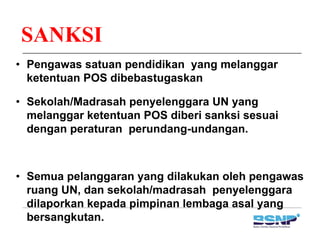 SANKSI
• Pengawas satuan pendidikan yang melanggar
ketentuan POS dibebastugaskanketentuan POS dibebastugaskan
• Sekolah/Madrasah penyelenggara UN yang
melanggar ketentuan POS diberi sanksi sesuai
dengan peraturan perundang-undangan.
• Semua pelanggaran yang dilakukan oleh pengawas
ruang UN, dan sekolah/madrasah penyelenggara
dilaporkan kepada pimpinan lembaga asal angdilaporkan kepada pimpinan lembaga asal yang
bersangkutan.
 