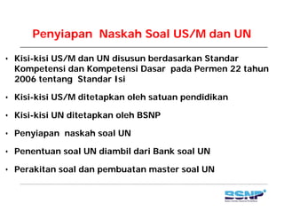 Penyiapan Naskah Soal US/M dan UN
• Kisi-kisi US/M dan UN disusun berdasarkan Standar
Kompetensi dan Kompetensi Dasar pada Permen 22 tahunKompetensi dan Kompetensi Dasar pada Permen 22 tahun
2006 tentang Standar Isi
Kisi kisi US/M ditetapkan oleh satuan pendidikan• Kisi-kisi US/M ditetapkan oleh satuan pendidikan
• Kisi-kisi UN ditetapkan oleh BSNP
• Penyiapan naskah soal UN
• Penentuan soal UN diambil dari Bank soal UN• Penentuan soal UN diambil dari Bank soal UN
• Perakitan soal dan pembuatan master soal UN
 