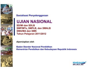 Sosialisasi Penyelenggaraan

UJIAN NASIONAL
SD/MI dan SDLB
SMP/MTs, SMPLB, dan SMALB
SMA/MA dan SMK
Tahun Pelajaran 2011/2012


dipersiapkan oleh

Badan Standar Nasional Pendidikan
Kementrian Pendidikan dan Kebudayaan Republik Indonesia
 