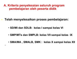 A. Kriteria penyelesaian seluruh program
    pembelajaran oleh peserta didik


Telah
T l h menyelesaikan proses pembelajaran:
           l   ik             b l j

    • SD/MI dan SDLB: kelas I sampai kelas VI

    • SMP/MTs dan SMPLB: kelas VII sampai kelas IX

    • SMA/MA , SMALB, SMK : kelas X sampai kelas XII
–
 