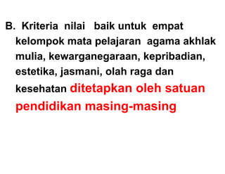 B. Kriteria nilai baik untuk empat
  kelompok mata pelajaran agama akhlak
  mulia, k
     li kewarganegaraan, k   kepribadian,
                                 ib di
  estetika, jasmani, olah raga dan
           ,j      ,        g
 kesehatan ditetapkan oleh satuan
 pendidikan masing-masing
 