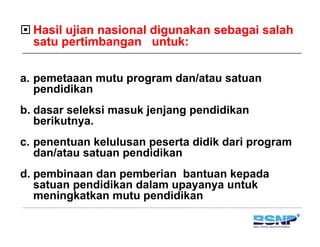 Hasil ujian nasional digunakan sebagai salah
  satu pertimbangan untuk:

a.
a pemetaaan mutu program dan/atau satuan
   pendidikan
b.
b dasar seleksi masuk jenjang pendidikan
   berikutnya.
c. penentuan k l l
         t    kelulusan peserta didik dari program
                             t        d i
   dan/atau satuan pendidikan
d.
d pembinaan dan pemberian bantuan kepada
       bi    d        b i    b t    k    d
   satuan pendidikan dalam upayanya untuk
   meningkatkan mutu pendidikan
          g           p
 