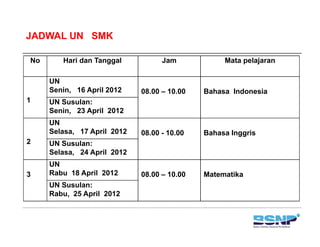 JADWAL UN SMK

No      Hari dan Tanggal           Jam            Mata pelajaran

     UN
     Senin, 16 April 2012    08.00 – 10.00   Bahasa Indonesia
1    UN Susulan:
     Senin, 23 April 2012
     UN
     Selasa, 17 April 2012   08.00 - 10.00   Bahasa Inggris
2    UN Susulan:
     Selasa, 24 April 2012
     UN
3    Rabu 18 April 2012      08.00 – 10.00   Matematika
     UN Susulan:
     Rabu, 25 April 2012
 