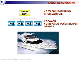 TAHAP KEHORMATAN + 0.5% BONUS SHARING INTERNASIONAL + REWARD 1 UNIT KAPAL PESIAR (YATCH) GRATIS ! GOLD LION Created by UNICORE - Redesign by T. ANDRI HP. 08126314664  8  8  8  8 