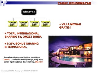 DIRECTOR TAHAP KEHORMATAN + TOTAL INTERNASIONAL SHARING 5% OMZET DUNIA + 0.25% BONUS SHARING INTERNASIONAL + VILLA MEWAH GRATIS ! Semua Reward yang anda dapatkan benar-benar GRATIS , TANPA harus membayar Pajak, Uang Muka, Cicilan, Dipotong Bonus, dsb. Sekali lagi,   GRATIS !!! Created by UNICORE - Redesign by T. ANDRI HP. 08126314664 GOLD LION GOLD LION GOLD LION GOLD LION 