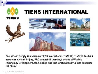 TIENS INTERNATIONAL Perusahaan Supply kita bernama TIENS International (TIANSHI). TIANSHI berdiri & berkantor pusat di Beijing, RRC dan pabrik utamanya berada di Wuqing Technology Development Zone, Tianjin dgn luas tanah 68.000m 2  & luas bangunan 120.000m 2. design by T. ANDRI HP. 08126314664 