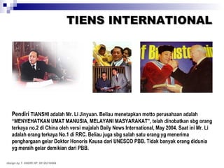TIENS INTERNATIONAL Pendiri  TIANSHI adalah Mr. Li Jinyuan. Beliau menetapkan motto perusahaan adalah “MENYEHATKAN UMAT MANUSIA, MELAYANI MASYARAKAT”, telah dinobatkan sbg orang terkaya no.2 di China oleh versi majalah Daily News International, May 2004. Saat ini Mr. Li adalah orang terkaya No.1 di RRC. Beliau juga sbg salah satu orang yg menerima penghargaan gelar Doktor Honoris Kausa dari UNESCO PBB. Tidak banyak orang didunia yg meraih gelar demikian dari PBB. design by T. ANDRI HP. 08126314664 