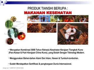 PRODUK TIANSHI BERUPA : MAKANAN KESEHATAN Merupakan Kombinasi 5000 Tahun Rahasia Kesehatan Kerajaan Tiongkok Kuno (Para Kaisar & Putri Kerajaan China Kuno), yang Diolah Dengan Teknologi Modern. Menggunakan Bahan-bahan Alami Dari Alam, Hewan & Tumbuh-tumbuhan. Sudah Mendapatkan Sertifikasi & penghargaan Dunia Internasional. design by T. ANDRI HP. 08126314664 