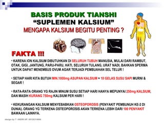 BASIS PRODUK TIANSHI “ SUPLEMEN KALSIUM” MENGAPA KALSIUM BEGITU PENTING ? KARENA ION KALSIUM DIBUTUHKAN DI  SELURUH TUBUH  MANUSIA, MULAI DARI RAMBUT, OTAK, GIGI, JANTUNG, PARU-PARU, HATI, SELURUH TULANG, URAT NADI, BAHKAN SPERMA UNTUK DAPAT MENEMBUS OVUM AGAR TERJADI PEMBUAHAN SEL TELUR ! SETIAP HARI KITA BUTUH  MIN.1000mg ASUPAN KALSIUM  =  10 GELAS SUSU SAPI  MURNI & SEGAR ! RATA-RATA ORANG YG RAJIN MINUM SUSU SETIAP HARI HANYA MEPUNYAI  250mg KALSIUM , DAN MASIH  KURANG 750mg  KALSIUM PER HARI ! KEKURANGAN KALSIUM MENYEBABKAN  OSTEOPOROSIS  (PENYAKIT PEMBUNUH KE-2 DI DUNIA). ORANG YG TERKENA OSTEOPOROSIS AKAN TERKENA LEBIH DARI  100 PENYAKIT  BAWAAN LAINNYA. FAKTA !!! design by T. ANDRI HP. 08126314664 