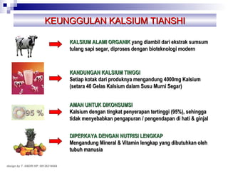 KEUNGGULAN KALSIUM TIANSHI design by T. ANDRI HP. 08126314664 KALSIUM ALAMI ORGANIK  yang diambil dari ekstrak sumsum tulang sapi segar, diproses dengan bioteknologi modern KANDUNGAN KALSIUM TINGGI   Setiap kotak dari produknya mengandung 4000mg Kalsium (setara 40 Gelas Kalsium dalam Susu Murni Segar) AMAN UNTUK DIKONSUMSI Kalsium dengan tingkat penyerapan tertinggi (95%), sehingga tidak menyebabkan pengapuran / pengendapan di hati & ginjal DIPERKAYA DENGAN NUTRISI LENGKAP Mengandung Mineral & Vitamin lengkap yang dibutuhkan oleh tubuh manusia 