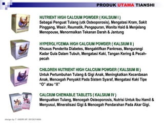 PRODUK  UTAMA  TIANSHI design by T. ANDRI HP. 08126314664 NUTRIENT HIGH CALCIUM POWDER ( KALSIUM I ) Sebagai Penguat Tulang (utk Osteoporosis), Mengatasi Kram, Sakit Pinggang, Wasir, Reumatik, Pengapuran, Wanita Haid & Menjelang Menopouse, Menormalkan Tekanan Darah & Jantung HYPERGLYCEMIA HIGH CALCIUM POWDER ( KALSIUM II ) Khusus Penderita Diabetes, Mengaktifkan Pankreas, Mengurangi Kadar Gula Dalam Tubuh, Mengatasi Kaki, Tangan Kering & Pecah-pecah CHILDREN NUTRIENT HIGH CALCIUM POWDER ( KALSIUM III ) Untuk Pertumbuhan Tulang & Gigi Anak, Meningkatkan Kecerdasan Anak, Mencegah Penyakit Pada Sistem Syaraf, Mengatasi Kaki Tipe “O” atau “X” CALCIUM CHEWABLE TABLETS ( KALSIUM IV ) Menguatkan Tulang, Mencegah Osteoporosis, Nutrisi Untuk Ibu Hamil & Menyusui, Mineralisasi Gigi & Mencegah Pendarahan Pada Akar Gigi. 