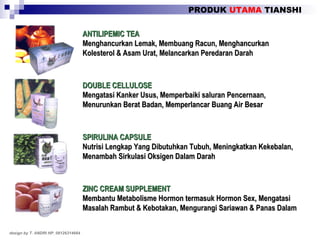 PRODUK  UTAMA  TIANSHI design by T. ANDRI HP. 08126314664 ANTILIPEMIC TEA Menghancurkan Lemak, Membuang Racun, Menghancurkan Kolesterol & Asam Urat, Melancarkan Peredaran Darah DOUBLE CELLULOSE Mengatasi Kanker Usus, Memperbaiki saluran Pencernaan, Menurunkan Berat Badan, Memperlancar Buang Air Besar SPIRULINA CAPSULE Nutrisi Lengkap Yang Dibutuhkan Tubuh, Meningkatkan Kekebalan, Menambah Sirkulasi Oksigen Dalam Darah ZINC CREAM SUPPLEMENT Membantu Metabolisme Hormon termasuk Hormon Sex, Mengatasi Masalah Rambut & Kebotakan, Mengurangi Sariawan & Panas Dalam 