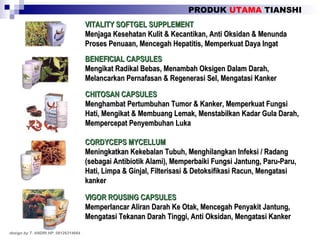 PRODUK  UTAMA  TIANSHI design by T. ANDRI HP. 08126314664 VITALITY SOFTGEL SUPPLEMENT Menjaga Kesehatan Kulit & Kecantikan, Anti Oksidan & Menunda Proses Penuaan, Mencegah Hepatitis, Memperkuat Daya Ingat BENEFICIAL CAPSULES Mengikat Radikal Bebas, Menambah Oksigen Dalam Darah, Melancarkan Pernafasan & Regenerasi Sel, Mengatasi Kanker CHITOSAN CAPSULES Menghambat Pertumbuhan Tumor & Kanker, Memperkuat Fungsi Hati, Mengikat & Membuang Lemak, Menstabilkan Kadar Gula Darah, Mempercepat Penyembuhan Luka CORDYCEPS MYCELLUM Meningkatkan Kekebalan Tubuh, Menghilangkan Infeksi / Radang (sebagai Antibiotik Alami), Memperbaiki Fungsi Jantung, Paru-Paru, Hati, Limpa & Ginjal, Filterisasi & Detoksifikasi Racun, Mengatasi kanker VIGOR ROUSING CAPSULES Memperlancar Aliran Darah Ke Otak, Mencegah Penyakit Jantung, Mengatasi Tekanan Darah Tinggi, Anti Oksidan, Mengatasi Kanker 