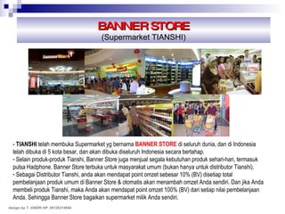 BANNER STORE (Supermarket TIANSHI) -   TIANSHI   telah membuka Supermarket yg bernama  BANNER STORE  di seluruh dunia, dan di Indonesia telah dibuka di 5 kota besar, dan akan dibuka diseluruh Indonesia secara bertahap. Selain produk-produk Tianshi, Banner Store juga menjual segala kebutuhan produk sehari-hari, termasuk pulsa Hadphone. Banner Store terbuka untuk masyarakat umum (bukan hanya untuk distributor Tianshi). Sebagai Distributor Tianshi, anda akan mendapat point omzet sebesar 10% (BV) disetiap total pembelanjaan produk umum di Banner Store & otomatis akan menambah omzet Anda sendiri. Dan jika Anda membeli produk Tianshi, maka Anda akan mendapat point omzet 100% (BV) dari setiap nilai pembelanjaan Anda. Sehingga Banner Store bagaikan supermarket milik Anda sendiri. design by T. ANDRI HP. 08126314664 