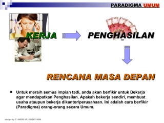 Untuk meraih semua impian tadi, anda akan berfikir untuk Bekerja agar mendapatkan Penghasilan. Apakah bekerja sendiri, membuat usaha ataupun bekerja dikantor/perusahaan. Ini adalah cara berfikir (Paradigma) orang-orang secara Umum. KERJA PENGHASILAN RENCANA MASA DEPAN PARADIGMA  UMUM design by T. ANDRI HP. 08126314664 