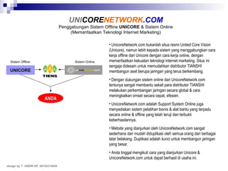 UnicoreNetwork.com bukanlah situs resmi United Core Vision (Unicore), namun lebih kepada sistem yang menggabungkan cara kerja offline dari Unicore dengan cara kerja online, dengan memanfaatkan kekuatan teknologi internet marketing. Situs ini sengaja didesain   untuk memudahkan distributor TIANSHI membangun aset   berupa jaringan yang terus berkembang. Dengan dukungan sistem online dari UnicoreNetwork.com tentunya sangat membantu sekali para distributor TIANSHI melakukan perkembangan jaringan secara global & cara meningkatkan omset secara cepat, efesien. UnicoreNetwork.com   adalah Support System Online juga menyediakan sistem pelatihan bisnis & alat bantu yang terpadu secara online & offline yang telah teruji dan terbukti keberhasilannya. Metode yang dianjurkan oleh UnicoreNetwork.com sangat sederhana dan mudah diduplikasi oleh semua orang dari berbagai latar belakang. Duplikasi adalah kunci untuk membangun jaringan yang besar. Anda tinggal mengikuti cara yang dianjurkan Unicore & UnicoreNetwork.com untuk dapat berhasil di usaha ini. UNI CORE NETWORK .COM Penggabungan Sistem Offline  UNICORE  & Sistem Online (Memanfaatkan Teknologi Internet Marketing) design by T. ANDRI HP. 08126314664 UNICORE ANDA Sistem Offline Sistem Online 