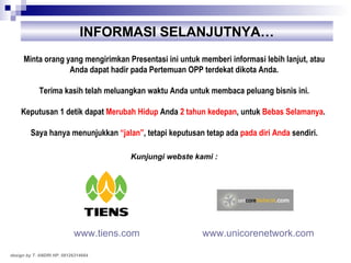 INFORMASI SELANJUTNYA… Minta orang yang mengirimkan Presentasi ini untuk memberi informasi lebih lanjut, atau Anda dapat hadir pada Pertemuan OPP terdekat dikota Anda. Terima kasih telah meluangkan waktu Anda untuk membaca peluang bisnis ini. Keputusan 1 detik dapat  Merubah Hidup  Anda  2 tahun kedepan , untuk  Bebas Selamanya .  Saya hanya menunjukkan  “jalan” , tetapi keputusan tetap ada  pada diri Anda  sendiri. Kunjungi webste kami : www.unicorenetwork.com   design by T. ANDRI HP. 08126314664 www.tiens.com 