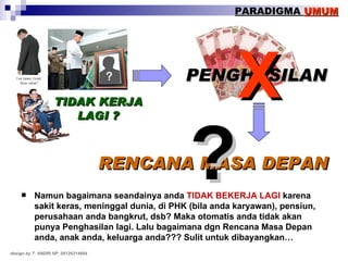 Namun bagaimana seandainya anda  TIDAK BEKERJA LAGI  karena sakit keras, meninggal dunia, di PHK (bila anda karyawan), pensiun, perusahaan anda bangkrut, dsb? Maka otomatis anda tidak akan punya Penghasilan lagi. Lalu bagaimana dgn Rencana Masa Depan anda, anak anda, keluarga anda??? Sulit untuk dibayangkan… TIDAK KERJA LAGI ? PENGHASILAN RENCANA MASA DEPAN X ? PARADIGMA  UMUM design by T. ANDRI HP. 08126314664 
