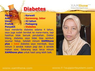 Nama : Karwati Asal :  Karawang, Jabar Umur : 42 tahun Profesi : Pedagang Penyakit :  Diabetes Saya menderita diabetes selama 4 tahun, saya juga sudah berobat ke mana-mana, tapi hasilnya tidak banyak perubahan.  Dokter bilang, diabetes saya tidak bisa sembuh seumur hidup. Setelah minum  XAMthone plus   1 botol  diabetes saya membaik. Saya minum 3 sendok makan pagi dan 3 sendok makan sore. Sekarang saya terus minum  XAMthone plus  untuk hasil yang lebih baik. 