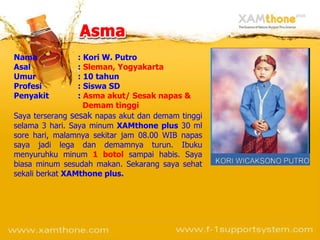 Nama : Kori W. Putro Asal :  Sleman, Yogyakarta Umur : 10 tahun Profesi : Siswa SD Penyakit :  Asma akut/ Sesak napas &   Demam tinggi Saya terserang  sesak  napas akut dan demam tinggi selama 3 hari. Saya minum  XAMthone plus  30 ml sore hari, malamnya sekitar jam 08.00 WIB napas saya jadi lega dan demamnya turun. Ibuku menyuruhku minum  1 botol  sampai habis. Saya biasa minum sesudah makan.  Sekarang saya sehat sekali berkat  XAMthone plus.   