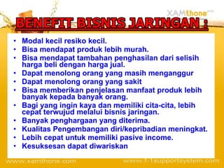 Modal kecil resiko kecil. Bisa mendapat produk lebih murah. Bisa mendapat tambahan penghasilan dari selisih harga beli dengan harga jual. Dapat menolong orang yang masih menganggur Dapat menolong orang yang sakit Bisa memberikan penjelasan manfaat produk lebih banyak kepada banyak orang.  Bagi yang ingin kaya dan memiliki cita-cita, lebih cepat terwujud melalui bisnis jaringan. Banyak penghargaan yang diterima. Kualitas Pengembangan diri/kepribadian meningkat. Lebih cepat untuk memiliki pasive income. Kesuksesan dapat diwariskan 