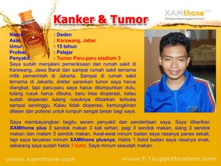 Nama : Deden Asal :  Karawang, Jabar Umur : 15 tahun Profesi : Pelajar Penyakit :  Tumor Paru-paru stadium 3 Saya sudah menjalani pemeriksaan dari rumah sakit di Karawang, Jawa Barat dan sampai rumah sakit ternama milik pemerintah di Jakarta.  Sampai di rumah sakit ternama di Jakarta, dokter sarankan tumor saya harus diangkat, tapi paru-paru saya harus dilumpuhkan dulu, tulang rusuk harus dibuka, baru bisa dioperasi, kalau sudah dioperasi tulang rusuknya dibiarkan terbuka sampai seminggu. Kalau tidak dioperasi, kemungkinan dilaser dan potensi untuk lumpuh sangat besar bagi saya.  Saya membayangkan begitu seram penyakit dan penderitaan saya. Saya diberikan  XAMthone plus  3 sendok makan 3 kali sehari, pagi 3 sendok makan, siang 3 sendok makan dan malam 3 sendok makan. Awal-awal minum badan saya rasanya panas sekali, tapi saya teruskan minum  XAMthone plusnya.  Habis 1 botol badan saya rasanya enak, sekarang saya sudah habis  3 botol . Saya minum sesudah makan. 
