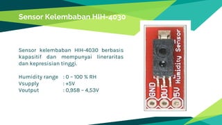 Sensor kelembaban HIH-4030 berbasis
kapasitif dan mempunyai lineraritas
dan kepresisian tinggi.
Humidity range : 0 – 100 % RH
Vsupply : +5V
Voutput : 0,958 – 4,53V
Sensor Kelembaban HIH-4030
 