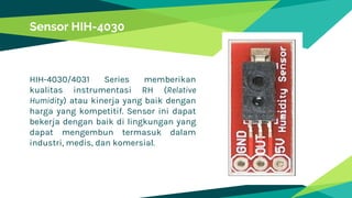 HIH-4030/4031 Series memberikan
kualitas instrumentasi RH (Relative
Humidity) atau kinerja yang baik dengan
harga yang kompetitif. Sensor ini dapat
bekerja dengan baik di lingkungan yang
dapat mengembun termasuk dalam
industri, medis, dan komersial.
Sensor HIH-4030
 