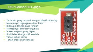  Termoset yang tercetak dengan plastic housing
 Mempunyai tegangan output linier
 Didesain dengan daya rendah
 Mempunyai akurasi yang baik
 Waktu respons yang cepat
 Stabil dan kinerja drift rendah
 Tahan bahan kimia
 Tahan proses kondensasi
Fitur Sensor HIH-4030
 