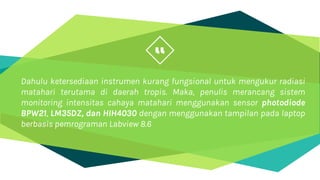“
Dahulu ketersediaan instrumen kurang fungsional untuk mengukur radiasi
matahari terutama di daerah tropis. Maka, penulis merancang sistem
monitoring intensitas cahaya matahari menggunakan sensor photodiode
BPW21, LM35DZ, dan HIH4030 dengan menggunakan tampilan pada laptop
berbasis pemrograman Labview 8.6
 
