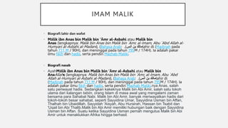 IMAM MALIK
• Biografi lahir dan wafat
• Mālik ibn Anas bin Malik bin 'Āmr al-Asbahi atau Malik bin
Anas (lengkapnya: Malik bin Anas bin Malik bin `Amr, al-Imam, Abu `Abd Allah al-
Humyari al-Asbahi al-Madani), (Bahasa Arab: ‫أنس‬ ‫بن‬ ‫مالك‬
)
, lahir di (Madinah pada
tahun 711 M / 90H), dan meninggal pada tahun 795M / 174H). Ia adalah pakar
ilmu fikih dan hadis, serta pendiri Mazhab Maliki.
• Biografi nasab
• AyahMālik ibn Anas bin Malik bin 'Āmr al-Asbahi atau Malik bin
AnaAllahs (lengkapnya: Malik bin Anas bin Malik bin `Amr, al-Imam, Abu `Abd
Allah al-Humyari al-Asbahi al-Madani), (Bahasa Arab: ‫أنس‬ ‫بن‬ ‫مالك‬
)
, lahir di
(Madinah pada tahun 711 M / 90H), dan meninggal pada tahun 795M / 174H). Ia
adalah pakar ilmu fikih dan hadis, serta pendiri Mazhab Maliki.nya Anas, salah
satu periwayat hadis. Sedangkan kakeknya Malik bin Abi Amir, salah satu tokoh
ulama dari kalangan tabiin, orang Islam di masa awal yang mengalami zaman
bersama para Sahabat Nabi. Malik bin Abi Amir, banyak meriwayatkan hadis dari
tokoh-tokoh besar sahabat, seperti Sayyidina Umar, Sayyidina Usman bin Affan,
Thalhah bin Ubaidillah, Sayyidah 'Aisyah, Abu Hurairah, Hassan bin Tsabit dan
'Uqail bin Abi Thalib.Malik bin Abi Amir memiliki hubungan baik dengan Sayyidina
Usman bin Affan. Suatu ketika Sayyidina Usman pernah mengutus Malik bin Abi
Amir untuk menaklukkan Afrika hingga berhasil.
 