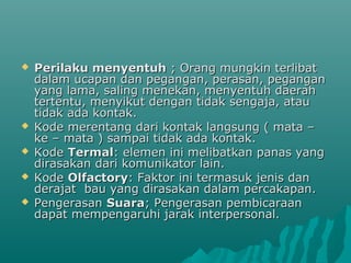  Perilaku menyentuhPerilaku menyentuh ; Orang mungkin terlibat; Orang mungkin terlibat
dalam ucapan dan pegangan, perasan, pegangandalam ucapan dan pegangan, perasan, pegangan
yang lama, saling menekan, menyentuh daerahyang lama, saling menekan, menyentuh daerah
tertentu, menyikut dengan tidak sengaja, atautertentu, menyikut dengan tidak sengaja, atau
tidak ada kontak.tidak ada kontak.
 Kode merentang dari kontak langsung ( mata –Kode merentang dari kontak langsung ( mata –
ke – mata ) sampai tidak ada kontak.ke – mata ) sampai tidak ada kontak.
 KodeKode TermalTermal: elemen ini melibatkan panas yang: elemen ini melibatkan panas yang
dirasakan dari komunikator lain.dirasakan dari komunikator lain.
 KodeKode OlfactoryOlfactory: Faktor ini termasuk jenis dan: Faktor ini termasuk jenis dan
derajat bau yang dirasakan dalam percakapan.derajat bau yang dirasakan dalam percakapan.
 PengerasanPengerasan SuaraSuara; Pengerasan pembicaraan; Pengerasan pembicaraan
dapat mempengaruhi jarak interpersonal.dapat mempengaruhi jarak interpersonal.
 