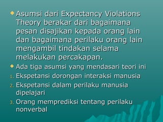  Asumsi dari Expectancy ViolationsAsumsi dari Expectancy Violations
Theory berakar dari bagaimanaTheory berakar dari bagaimana
pesan disajikan kepada orang lainpesan disajikan kepada orang lain
dan bagaimana perilaku orang laindan bagaimana perilaku orang lain
mengambil tindakan selamamengambil tindakan selama
melakukan percakapan.melakukan percakapan.
 Ada tiga asumsi yang mendasari teori iniAda tiga asumsi yang mendasari teori ini
1.1. Ekspetansi dorongan interaksi manusiaEkspetansi dorongan interaksi manusia
2.2. Ekspetansi dalam perilaku manusiaEkspetansi dalam perilaku manusia
dipelajaridipelajari
3.3. Orang memprediksi tentang perilakuOrang memprediksi tentang perilaku
nonverbalnonverbal
 