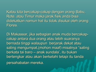 Kalau kita bercakap-cakap dengan orang Sabu,Kalau kita bercakap-cakap dengan orang Sabu,
Rote, atau Timur maka jarak fisik anda bisaRote, atau Timur maka jarak fisik anda bisa
didekatkan namun hal itu tidak disukai oleh orangdidekatkan namun hal itu tidak disukai oleh orang
Flores.Flores.
Di Makassar, jika sebagian anak muda bercakap-Di Makassar, jika sebagian anak muda bercakap-
cakap antara dua orang atau lebih suaranyacakap antara dua orang atau lebih suaranya
bernada tinggi walaupun berjarak dekat ataubernada tinggi walaupun berjarak dekat atau
saling mengumpat,(mohon maaf) misalnya “salingsaling mengumpat,(mohon maaf) misalnya “saling
berkata tai baro – anak sundala’, itu bukanberkata tai baro – anak sundala’, itu bukan
bertengkar atau akan berkelahi tetapi itu tandabertengkar atau akan berkelahi tetapi itu tanda
persahabatan mereka.persahabatan mereka.
 