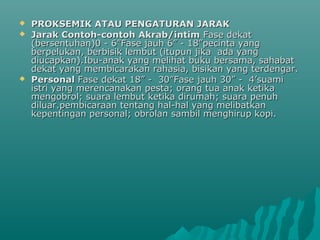 PROKSEMIK ATAU PENGATURAN JARAKPROKSEMIK ATAU PENGATURAN JARAK
 Jarak Contoh-contoh Akrab/intimJarak Contoh-contoh Akrab/intim Fase dekatFase dekat
(bersentuhan)0 - 6”Fase jauh 6” - 18”pecinta yang(bersentuhan)0 - 6”Fase jauh 6” - 18”pecinta yang
berpelukan, berbisik lembut (itupun jika ada yangberpelukan, berbisik lembut (itupun jika ada yang
diucapkan).Ibu-anak yang melihat buku bersama, sahabatdiucapkan).Ibu-anak yang melihat buku bersama, sahabat
dekat yang membicarakan rahasia, bisikan yang terdengar.dekat yang membicarakan rahasia, bisikan yang terdengar.
 PersonalPersonal Fase dekat 18” - 30”Fase jauh 30” - 4’suamiFase dekat 18” - 30”Fase jauh 30” - 4’suami
istri yang merencanakan pesta; orang tua anak ketikaistri yang merencanakan pesta; orang tua anak ketika
mengobrol; suara lembut ketika dirumah; suara penuhmengobrol; suara lembut ketika dirumah; suara penuh
diluar.pembicaraan tentang hal-hal yang melibatkandiluar.pembicaraan tentang hal-hal yang melibatkan
kepentingan personal; obrolan sambil menghirup kopi.kepentingan personal; obrolan sambil menghirup kopi.
 