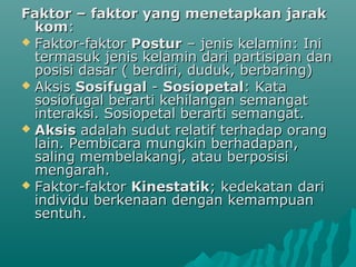 Faktor – faktor yang menetapkan jarakFaktor – faktor yang menetapkan jarak
komkom::
 Faktor-faktorFaktor-faktor PosturPostur – jenis kelamin: Ini– jenis kelamin: Ini
termasuk jenis kelamin dari partisipan dantermasuk jenis kelamin dari partisipan dan
posisi dasar ( berdiri, duduk, berbaring)posisi dasar ( berdiri, duduk, berbaring)
 AksisAksis SosifugalSosifugal -- SosiopetalSosiopetal: Kata: Kata
sosiofugal berarti kehilangan semangatsosiofugal berarti kehilangan semangat
interaksi. Sosiopetal berarti semangat.interaksi. Sosiopetal berarti semangat.
 AksisAksis adalah sudut relatif terhadap orangadalah sudut relatif terhadap orang
lain. Pembicara mungkin berhadapan,lain. Pembicara mungkin berhadapan,
saling membelakangi, atau berposisisaling membelakangi, atau berposisi
mengarah.mengarah.
 Faktor-faktorFaktor-faktor KinestatikKinestatik; kedekatan dari; kedekatan dari
individu berkenaan dengan kemampuanindividu berkenaan dengan kemampuan
sentuh.sentuh.
 